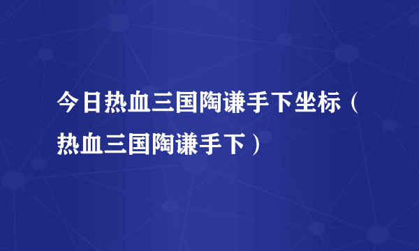 今日热血三国陶谦手下坐标（热血三国陶谦手下）