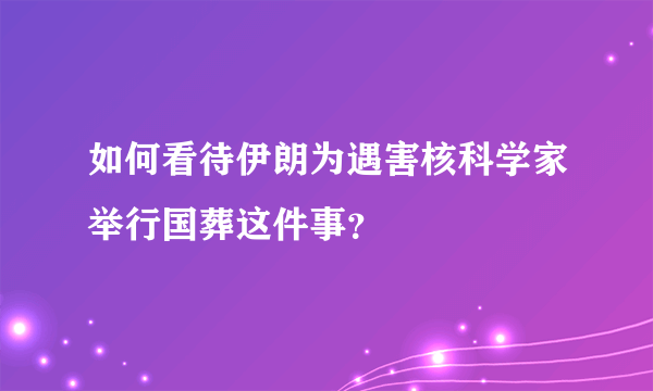 如何看待伊朗为遇害核科学家举行国葬这件事？