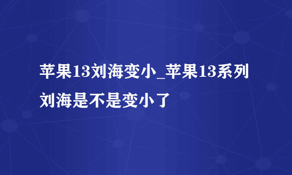 苹果13刘海变小_苹果13系列刘海是不是变小了