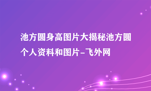 池方圆身高图片大揭秘池方圆个人资料和图片-飞外网