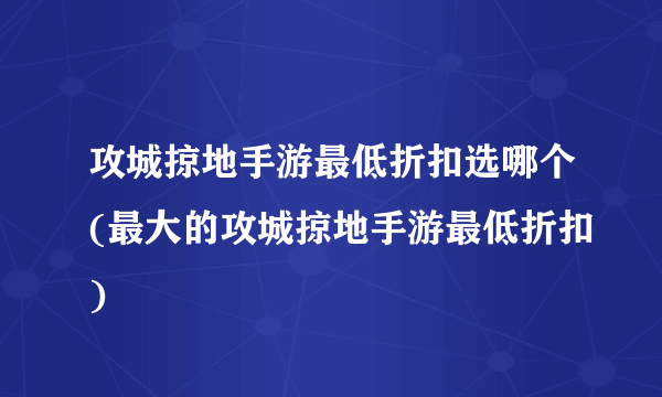 攻城掠地手游最低折扣选哪个(最大的攻城掠地手游最低折扣)