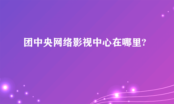 团中央网络影视中心在哪里?