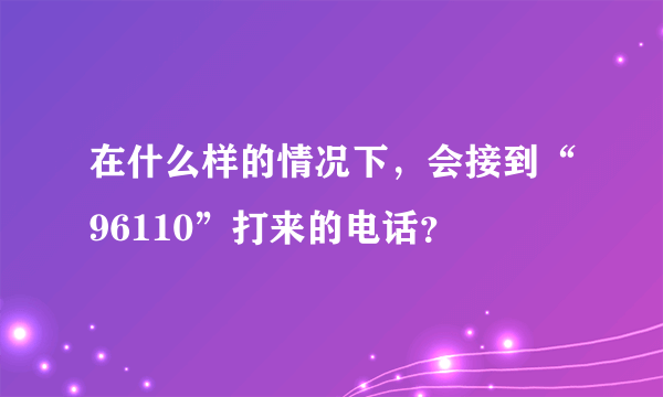 在什么样的情况下，会接到“96110”打来的电话？