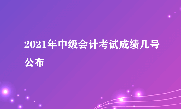 2021年中级会计考试成绩几号公布