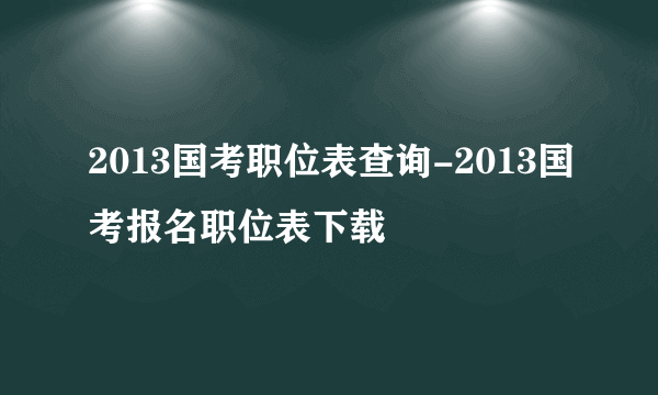 2013国考职位表查询-2013国考报名职位表下载