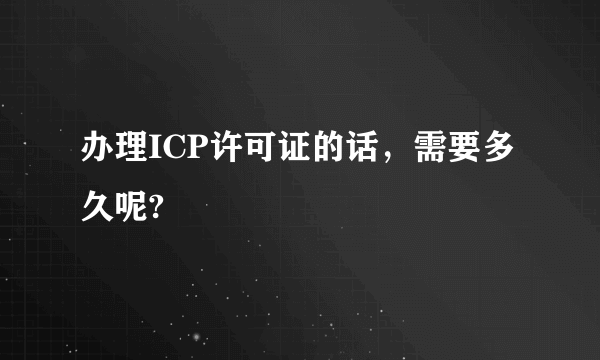 办理ICP许可证的话，需要多久呢?