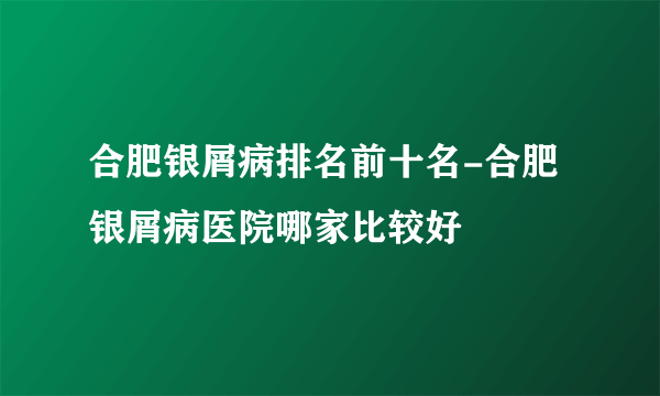 合肥银屑病排名前十名-合肥银屑病医院哪家比较好