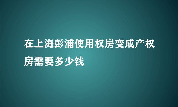 在上海彭浦使用权房变成产权房需要多少钱