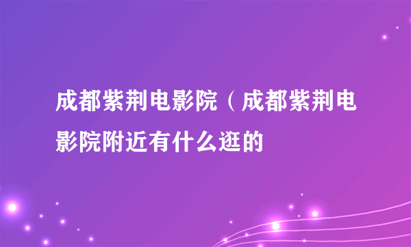 成都紫荆电影院（成都紫荆电影院附近有什么逛的