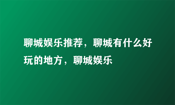 聊城娱乐推荐，聊城有什么好玩的地方，聊城娱乐