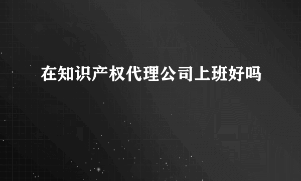 在知识产权代理公司上班好吗