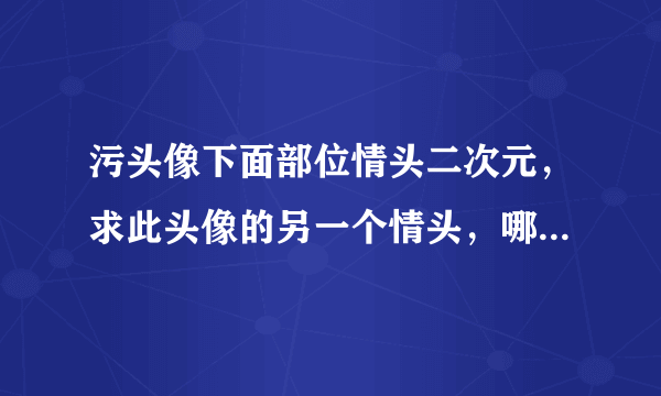 污头像下面部位情头二次元，求此头像的另一个情头，哪位大神有呀