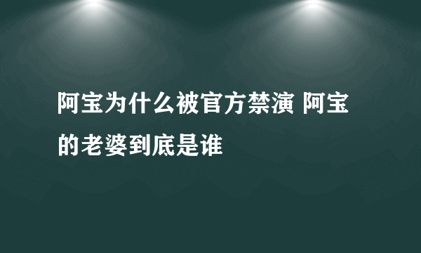 阿宝为什么被官方禁演 阿宝的老婆到底是谁