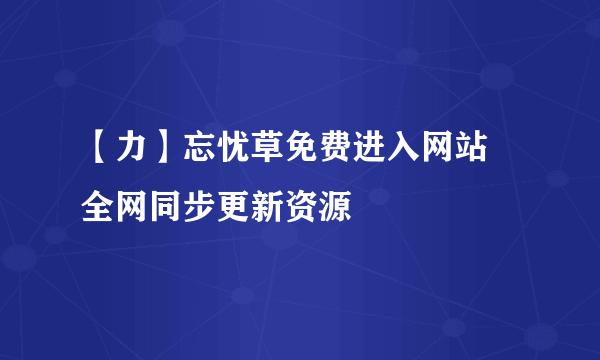 【力】忘忧草免费进入网站 全网同步更新资源