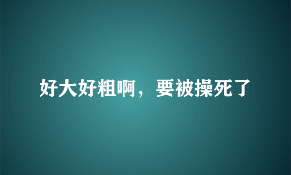 好大好粗啊，要被操死了