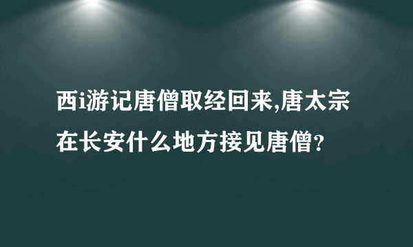 西i游记唐僧取经回来,唐太宗在长安什么地方接见唐僧？