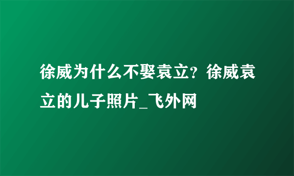 徐威为什么不娶袁立？徐威袁立的儿子照片_飞外网