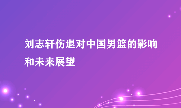 刘志轩伤退对中国男篮的影响和未来展望