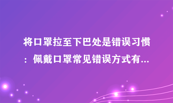 将口罩拉至下巴处是错误习惯：佩戴口罩常见错误方式有哪些？-飞外