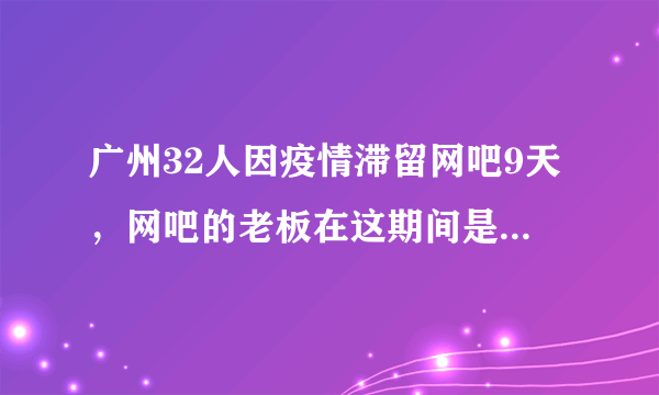 广州32人因疫情滞留网吧9天，网吧的老板在这期间是如何对待这些人的？