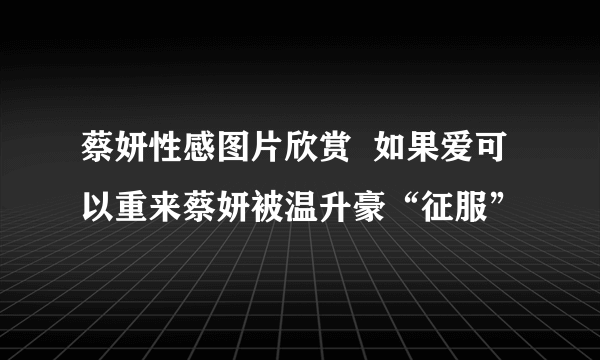 蔡妍性感图片欣赏  如果爱可以重来蔡妍被温升豪“征服”