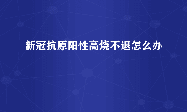 新冠抗原阳性高烧不退怎么办