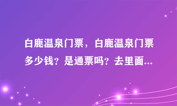 白鹿温泉门票，白鹿温泉门票多少钱？是通票吗？去里面还有另收费...