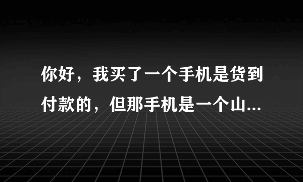 你好，我买了一个手机是货到付款的，但那手机是一个山寨手机，而且像素不好，摄像机是个假，他标有三个，但只有一个是真实的。