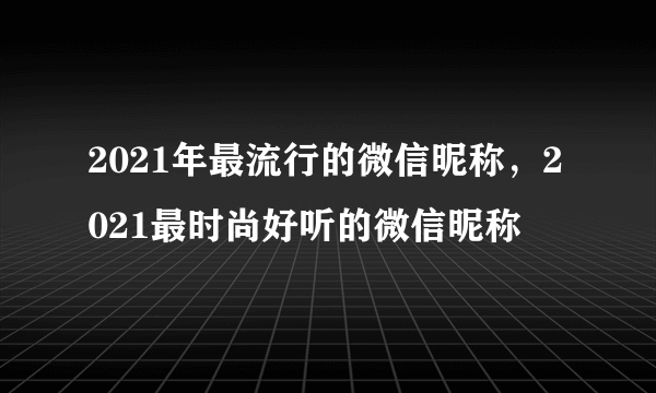 2021年最流行的微信昵称，2021最时尚好听的微信昵称