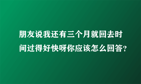 朋友说我还有三个月就回去时间过得好快呀你应该怎么回答？