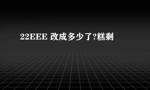 22EEE 改成多少了?糕剩