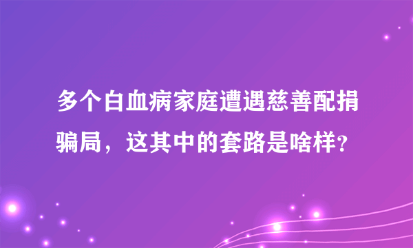 多个白血病家庭遭遇慈善配捐骗局，这其中的套路是啥样？