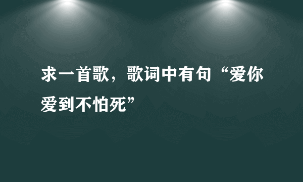 求一首歌，歌词中有句“爱你爱到不怕死”