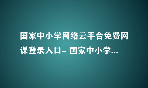 国家中小学网络云平台免费网课登录入口- 国家中小学网络云平台免费网课