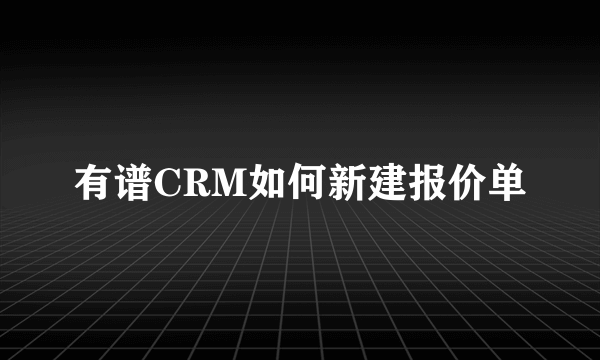 有谱CRM如何新建报价单