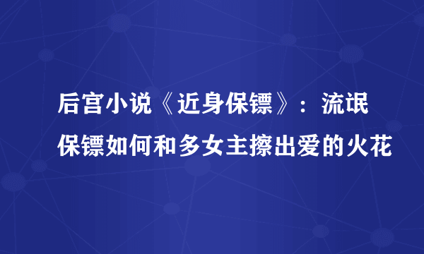 后宫小说《近身保镖》：流氓保镖如何和多女主擦出爱的火花