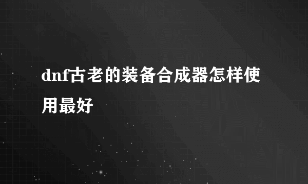 dnf古老的装备合成器怎样使用最好