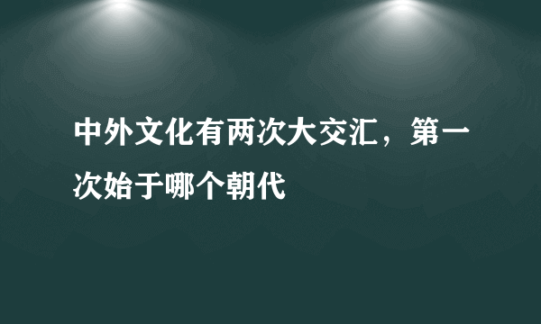 中外文化有两次大交汇，第一次始于哪个朝代