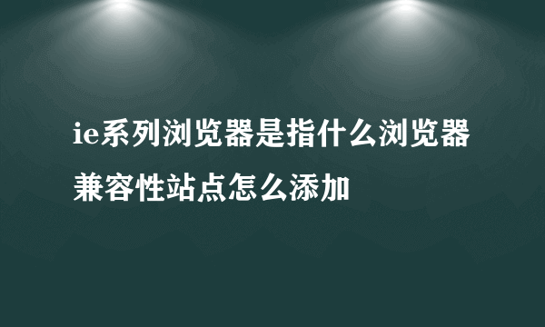 ie系列浏览器是指什么浏览器 兼容性站点怎么添加