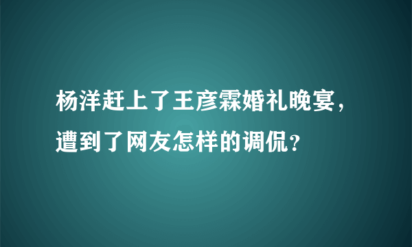 杨洋赶上了王彦霖婚礼晚宴，遭到了网友怎样的调侃？