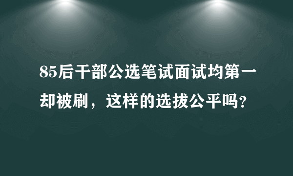 85后干部公选笔试面试均第一却被刷，这样的选拔公平吗？