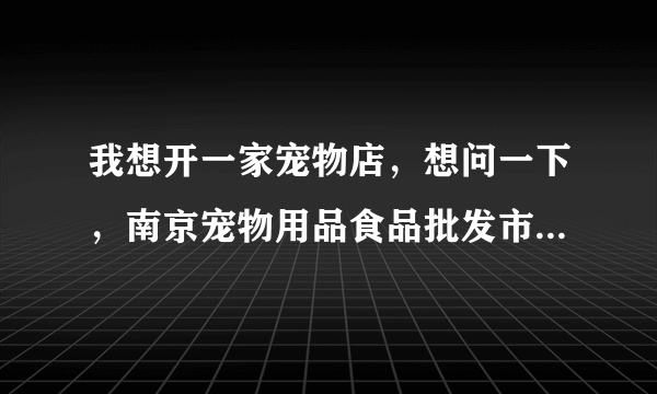 我想开一家宠物店，想问一下，南京宠物用品食品批发市场在哪里呢，南京一般的宠物店都是在哪里进货的