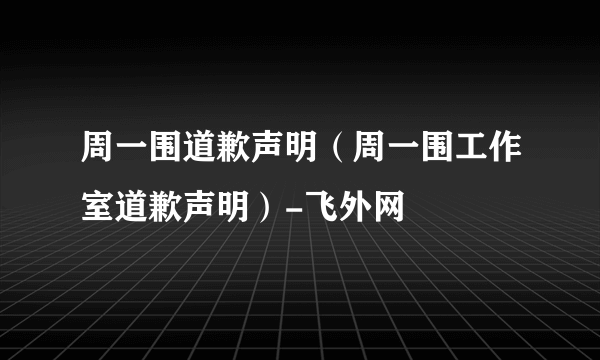 周一围道歉声明（周一围工作室道歉声明）-飞外网