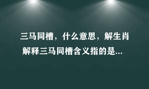 三马同槽，什么意思，解生肖 解释三马同槽含义指的是代表什么生肖，谢谢