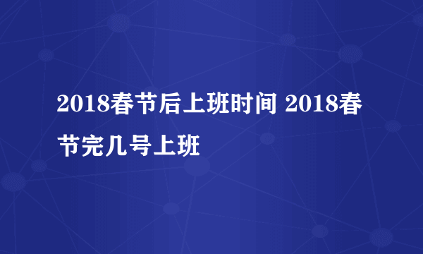 2018春节后上班时间 2018春节完几号上班