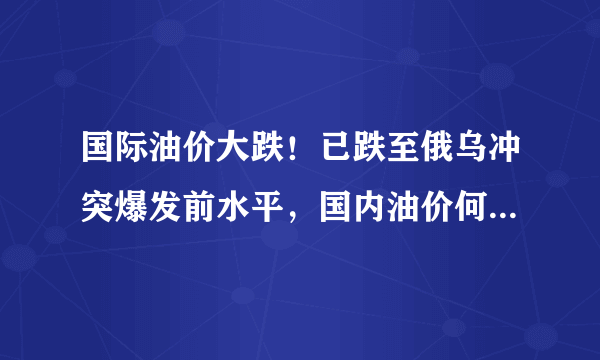 国际油价大跌！已跌至俄乌冲突爆发前水平，国内油价何时能跌回原来水平？