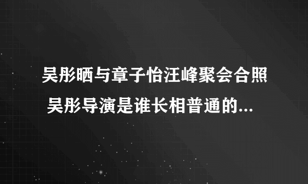 吴彤晒与章子怡汪峰聚会合照 吴彤导演是谁长相普通的他竟然这么厉害