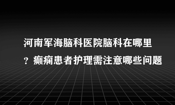 河南军海脑科医院脑科在哪里？癫痫患者护理需注意哪些问题