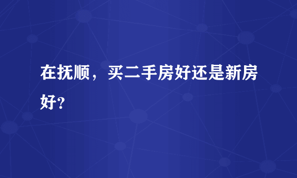 在抚顺，买二手房好还是新房好？