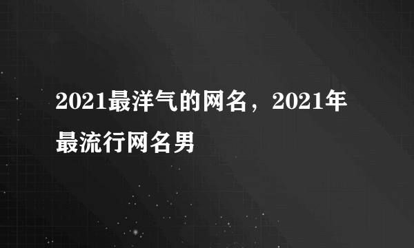 2021最洋气的网名，2021年最流行网名男